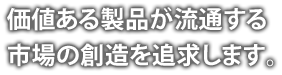 価値ある製品が流通する市場の創造を追求します。